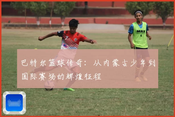 巴特尔篮球传奇:从内蒙古少年到国际赛场的辉煌征程